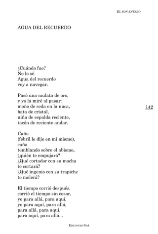 EL SON ENTERO



AGUA DEL RECUERDO




¿Cuándo fue?
No lo sé.
Agua del recuerdo
voy a navegar.

Pasó una mulata de oro,
y yo la miré al pasar:
moño de seda en la nuca,                                 142
bata de cristal,
niña de espalda reciente,
tacón de reciente andar.

Caña
(febril le dije en mí mismo),
caña
temblando sobre el abismo,
¿quién te empujará?
¿Qué cortador con su mocha
te cortará?
¿Qué ingenio con su trapiche
te molerá?

El tiempo corrió después,
corrió el tiempo sin cesar,
yo para allá, para aquí,
yo para aquí, para allá,
para allá, para aquí,
para aquí, para allá...

                         EDICIONES PDA
 