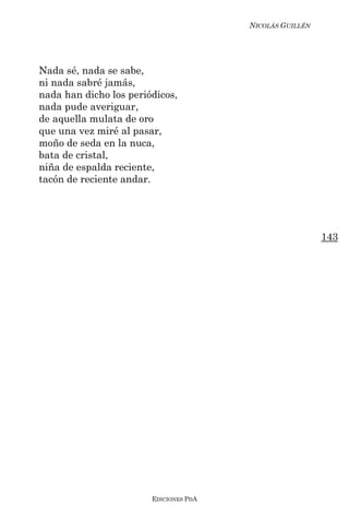 NICOLÁS GUILLÉN




Nada sé, nada se sabe,
ni nada sabré jamás,
nada han dicho los periódicos,
nada pude averiguar ,
de aquella mulata de oro
que una vez miré al pasar,
moño de seda en la nuca,
bata de cristal,
niña de espalda reciente,
tacón de reciente andar.




                                                          143




                        EDICIONES PDA
 