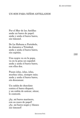 EL SON ENTERO



UN SON PARA NIÑOS ANTILLANOS




Por el Mar de las Antillas
anda un barco de papel:
anda y anda el barco barco,
sin timonel.

De La Habana a Portobelo,
de Jamaica a Trinidad,
anda y anda el barco barco,
sin capitán.
                                                        144
Una negra va en la popa,
va en la proa un español:
anda y anda el barco barco,
con ellos dos.

Pasan islas, islas, islas,
muchas islas, siempre más;
anda y anda el barco barco,
sin descansar.

Un cañón de chocolate
contra el barco disparó,
y un cañón de azúcar, zúcar,
le contestó.

¡Ay, mi barco marinero,
con su casco de papel!
¡Ay, mi barco negro y blanco
sin timonel!

                        EDICIONES PDA
 