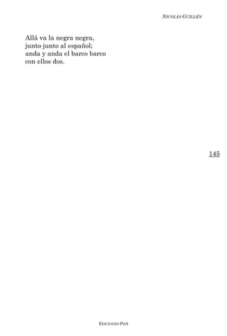 NICOLÁS GUILLÉN



Allá va la negra negra,
junto junto al español;
anda y anda el barco barco
con ellos dos.




                                                         145




                       EDICIONES PDA
 