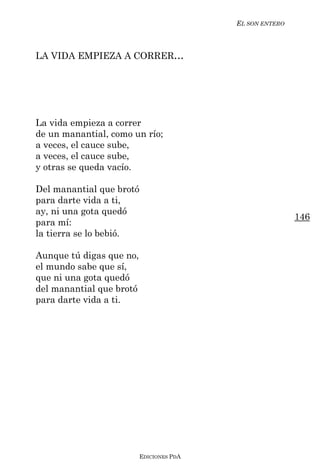 EL SON ENTERO



LA VIDA EMPIEZA A CORRER...




La vida empieza a correr
de un manantial, como un río;
a veces, el cauce sube,
a veces, el cauce sube,
y otras se queda vacío.

Del manantial que brotó
para darte vida a ti,
ay, ni una gota quedó
                                                          146
para mí:
la tierra se lo bebió.

Aunque tú digas que no,
el mundo sabe que sí,
que ni una gota quedó
del manantial que brotó
para darte vida a ti.




                          EDICIONES PDA
 
