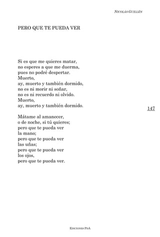 NICOLÁS GUILLÉN



PERO QUE TE PUEDA VER




Si es que me quieres matar,
no esperes a que me duerma,
pues no podré despertar.
Muerto,
ay, muerto y también dormido,
no es ni morir ni soñar,
no es ni recuerdo ni olvido.
Muerto,
ay, muerto y también dormido.
                                                           147
Mátame al amanecer,
o de noche, si tú quieres;
pero que te pueda ver
la mano;
pero que te pueda ver
las uñas;
pero que te pueda ver
los ojos,
pero que te pueda ver.




                         EDICIONES PDA
 