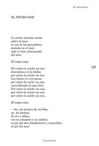 EL SON ENTERO



EL NEGRO MAR




La noche morada sueña
sobre el mar;
la voz de los pescadores
mojada en el mar;
sale la luna chorreando
del mar.

El negro mar.
                                                           148
Por entre la noche un son
desemboca en la bahía;
por entre la noche un son.
Los barcos lo ven pasar,
por entre la noche un son,
encendiendo el agua fría.
Por entre la noche un son,
por entre la noche un son,
por entre la noche un son...

El negro mar.

––Ay, mi mulata de oro fino,
ay, mi mulata
de oro y plata,
con su amapola y su azahar,
al pie del mar hambriento y masculino,
al pie del mar.



                           EDICIONES PDA
 