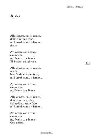 NICOLÁS GUILLÉN



ÁCANA




Allá dentro, en el monte,
donde la luz acaba,
allá en el monte adentro,
ácana.

Ay, ácana con ácana,
con ácana;
ay, ácana con ácana.
El horcón de mi casa.
                                                           149
Allá dentro, en el monte,
ácana,
bastón de mis caminos,
allá en el monte adentro...

Ay, ácana con ácana,
con ácana;
ay, ácana con ácana.

Allá dentro, en el monte,
donde la luz acaba,
tabla de mi sarcófago,
allá en el monte adentro...

Ay, ácana con ácana,
con ácana;
ay, ácana con ácana...
Con ácana.


                         EDICIONES PDA
 