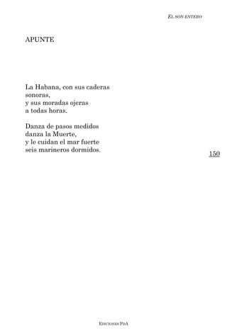 EL SON ENTERO



APUNTE




La Habana, con sus caderas
sonoras,
y sus moradas ojeras
a todas horas.

Danza de pasos medidos
danza la Muerte,
y le cuidan el mar fuerte
seis marineros dormidos.
                                                        150




                        EDICIONES PDA
 