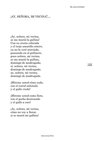 EL SON ENTERO



¡AY, SEÑORA, MI VECINA!...




¡Ay, señora, mi vecina,
se me murió la gallina!
Con su cresta colorada
y el traje amarillo entero,
ya no la veré ataviada,
paseando en el gallinero,
pues señora, mi vecina,
se me murió la gallina,
domingo de madrugada;
                                                          152
sí, señora, mi vecina,
domingo de madrugada;
ay, señora, mi vecina,
domingo de madrugada.

¡Míreme usted cómo sudo,
con el corral enlutado
y el gallo viudo!

¡Míreme usted como lloro,
con el pecho destrozado
y el gallo a coro!

¡Ay, señora, mi vecina,
cómo no voy a llorar,
si se murió mi gallina!




                          EDICIONES PDA
 