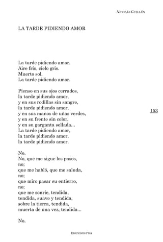 NICOLÁS GUILLÉN



LA TARDE PIDIENDO AMOR




La tarde pidiendo amor.
Aire frío, cielo gris.
Muerto sol.
La tarde pidiendo amor.

Pienso en sus ojos cerrados,
la tarde pidiendo amor,
y en sus rodillas sin sangre,
la tarde pidiendo amor,
                                                            153
y en sus manos de uñas verdes,
y en su frente sin color,
y en su garganta sellada...
La tarde pidiendo amor,
la tarde pidiendo amor,
la tarde pidiendo amor.

No.
No, que me sigue los pasos,
no;
que me habló, que me saluda,
no;
que miro pasar su entierro,
no;
que me sonríe, tendida,
tendida, suave y tendida,
sobre la tierra, tendida,
muerta de una vez, tendida...

No.

                          EDICIONES PDA
 