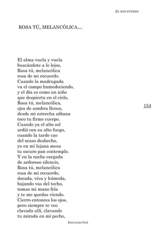 EL SON ENTERO



ROSA TÚ, MELANCÓLICA...




El alma vuela y vuela
buscándote a lo lejos,
Rosa tú, melancólica
rosa de mi recuerdo.
Cuando la madrugada
va el campo humedeciendo,
y el día es como un niño
que despierta en el cielo,
Rosa tú, melancólica,
                                                       154
ojos de sombra llenos,
desde mi estrecha sábana
toco tu firme cuerpo.
Cuando ya el alto sol
ardió con su alto fuego,
cuando la tarde cae
del ocaso deshecho,
yo en mi lejana mesa
tu oscuro pan contemplo.
Y en la noche cargada
de ardoroso silencio,
Rosa tú, melancólica
rosa de mi recuerdo,
dorada, viva y húmeda,
bajando vas del techo,
tomas mi mano fría
y te me quedas viendo.
Cierro entonces los ojos,
pero siempre te veo
clavada allí, clavando
tu mirada en mi pecho,
                       EDICIONES PDA
 