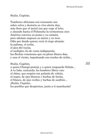 NICOLÁS GUILLÉN



Stalin, Capitán.

Tambores africanos con resonante son
sobre selva y desierto su vivo alerta dan,
más fiero que el metal con que ruge el león;
y alzando hasta el Pichincha la tormentosa sien
América convoca su puma y su caimán,
pero además engrasa su motor y su tren.
Odio por donde quiera verá el ciego alemán:
la paloma, el avión,
el pico del tucán,
el zoológico río de vasta indignación,
las flechas venenosas que en pleno blanco dan,
y aun el viento, impulsando sus ruedas de ciclón...

Stalin, Capitán,                                                157
a quien Changó proteja y a quien resguarde Ochún...
A tu lado, cantando, los hombres libres van:
el chino, que respira con pulmón de volcán,
el negro, de ojos blancos y barbas de betún,
el blanco, de ojos verdes y barbas de azafrán...
¡Stalin, Capitán,
los pueblos que despierten, junto a ti marcharán!




                        EDICIONES PDA
 