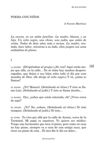 EL SON ENTERO



POEMA CON NIÑOS

                                           A Vicente Martínez




La escena, en un salón familiar. La madre, blanca, y su
hijo. Un niño negro, uno chino, uno judío, que están de
visita. Todos de doce años más o menos. La madre, sen-
tada, hace labor, mientras a su lado, ellos juegan con unos
soldaditos de plomo.


I

LA MADRE. (Dirigiéndose al grupo.) ¿No ven? Aquí están me-       158
jor que allá, en la calle... No sé cómo hay madres despreo-
cupadas, que dejan a sus hijos solos todo el día por esos
mundos de Dios. (Se dirige al niño negro.) Y tú, ¿cómo te
llamas?

EL NEGRO.¿Yo? Manuel. (Señalando al chino.) Y éste se lla-
ma Luis. (Señalando al judío.) Y éste se llama Jacobo...

LA MADRE.   Oye, ¿sabes que estás enterado, eh? ¿Vives cerca
de aquí?

EL NEGRO. ¿Yo? No, señora. (Señalando al chino.) Ni éste
tampoco. (Señalando al judío.) Ni éste...

EL JUDÍO.Yo vivo por allá por la calle de Acosta, cerca de la
Terminal. Mi papá es zapatero. Yo quiero ser médico.
Tengo una hermanita que toca el piano, pero como en casa
no hay piano, siempre va a casa de una amiga suya, que
tiene un piano de cola... El otro día le dio un dolor...

                          EDICIONES PDA
 