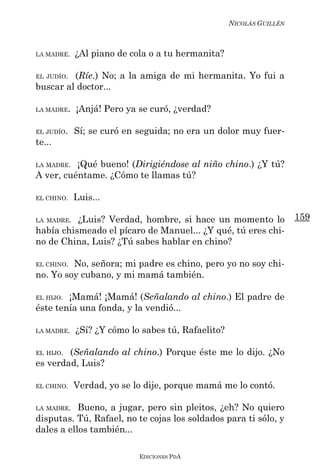 NICOLÁS GUILLÉN



LA MADRE.   ¿Al piano de cola o a tu hermanita?

EL JUDÍO.(Ríe.) No; a la amiga de mi hermanita. Yo fui a
buscar al doctor...

LA MADRE.   ¡Anjá! Pero ya se curó, ¿verdad?

EL JUDÍO.   Sí; se curó en seguida; no era un dolor muy fuer-
te...

LA MADRE. ¡Qué bueno! (Dirigiéndose al niño chino.) ¿Y tú?
A ver, cuéntame. ¿Cómo te llamas tú?

EL CHINO.   Luis...

LA MADRE. ¿Luis? Verdad, hombre, si hace un momento lo               159
había chismeado el pícaro de Manuel... ¿Y qué, tú eres chi-
no de China, Luis? ¿Tú sabes hablar en chino?

EL CHINO.No, señora; mi padre es chino, pero yo no soy chi-
no. Yo soy cubano, y mi mamá también.

EL HIJO.¡Mamá! ¡Mamá! (Señalando al chino.) El padre de
éste tenía una fonda, y la vendió...

LA MADRE.   ¿Sí? ¿Y cómo lo sabes tú, Rafaelito?

EL HIJO.(Señalando al chino.) Porque éste me lo dijo. ¿No
es verdad, Luis?

EL CHINO.   Verdad, yo se lo dije, porque mamá me lo contó.

LA MADRE.  Bueno, a jugar, pero sin pleitos, ¿eh? No quiero
disputas. Tú, Rafael, no te cojas los soldados para ti sólo, y
dales a ellos también...

                           EDICIONES PDA
 