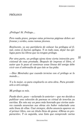 SÓNGORO COSONGO



PRÓLOGO




¿Prólogo? Sí. Prólogo…

Pero nada grave, porque estas primeras páginas deben ser
frescas y verdes, como ramas jóvenes.

Realmente, yo soy partidario de colocar los prólogos al fi-
nal, como si fueran epílogos. Y en todo caso, dejar los epí-
logos para los libros que no tengan prólogo.
                                                               16
Por otra parte, un prólogo ajeno tiene cierta intención pro-
visional de cosa prestada. Después de impreso el libro, el
autor que le puso al comienzo unas líneas del amigo debe
vivir con el sobresalto de que éste se las pida:

––Dice Menéndez que cuando termine con el prólogo se lo
mande…

Y a lo mejor, es para emplearlo en otra obra. Para prestár-
selo a otro amigo.

Mi prólogo es mío.

Puedo decir, pues ––aclarado lo anterior–– que me decido a
publicar una colección de poemas en virtud de tenerlos ya
escritos. En esto soy un poco más honrado que ciertos auto-
res cuando anuncian sus obras sin haber redactado una
sola línea de ellas. Casi siempre, dicho anuncio aparece en
el primer libro, con un título lleno de goma: «Obras en pre-
paración». Y en seguida, una lista que comprende varios

                         EDICIONES PDA
 