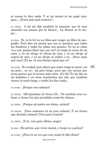 NICOLÁS GUILLÉN



ni nunca le hice nada. Y ni mi mamá ni mi papá tam-
poco... ¡Tenía más mal carácter!...

EL CHINO.A mí me dijo también la maestra, que la raza
amarilla era menos que la blanca... La blanca es la me-
jor...

EL HIJO.Sí, yo lo leí en un libro que tengo: un libro de geo-
grafía. Pero dice mi mamá que eso es mentira; que todos
los hombres y todos los niños son iguales. Yo no sé cómo
va a ser, porque fíjate que ¿no ves? yo tengo la carne de un
color, y tú (se dirige al chino) de otro, y tú (se dirige al
negro) de otro, y tú (se dirige al judío) y tú... ¡Pues mira
qué cosa! ¡Tú no, tú eres blanco igual que yo!

EL JUDÍO.Es verdad; pero dicen que como tengo la nariz, así         161
un poco... no sé... un poco larga, pues que soy menos que
otras gentes que la tienen más corta. ¡Un lío! Yo me fijo en
los hombres y en otros muchachos por ahí, que también
tienen la nariz larga, y nadie les dice nada...

EL CHINO.   ¡Porque son cubanos!

EL NEGRO. (Dirigiéndose al chino.) Sí... Tú también eres cu-
bano, y tienes los ojos prendidos como los chinos...

EL CHINO.   ¡Porque mi padre era chino, animal!

EL NEGRO. ¡Pues entonces tú no eres cubano! ¡Y no tienes
que decirme animal! ¡Vete para Cantón!

EL CHINO.   ¡Y tú, vete para África, negro!

EL HIJO    ¡No griten, que viene mamá, y luego va a pelear!

EL JUDÍO.   ¿Pero tú no ves que este negro le dijo chino?
                            EDICIONES PDA
 