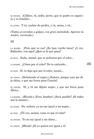 EL SON ENTERO



EL NEGRO. ¡Cállate, tú, judío, perro, que tu padre es zapate-
ro y tu familia!...

EL JUDÍO.    Y tú, carbón de piedra, y tú, mono, y tú...

(Todos se enredan a golpes, con gran escándalo. Aparece la
madre, corriendo.)

III

LA MADRE.  ¡Pero qué es eso! ¿Se han vuelto locos? ¡A ver,
Rafaelito, ven aquí! ¿Qué es lo que pasa?

EL HIJO.    Nada, mamá, que se pelearon por el color...

LA MADRE.    ¿Cómo por el color? No te entiendo...                    162

EL HIJO.    Sí, te digo que por el color, mamá...

EL CHINO. (Señalando al negro.) ¡Señora, porque este me di-
jo chino, y que me fuera para Cantón!

EL NEGRO.     Sí, y tú me dijiste negro, y que me fuera para
África...

LA MADRE. (Riendo.) ¡Pero, hombre! ¿Será posible? ¡Si todos
son lo mismo!...

EL JUDÍO.    No, señora; yo no soy igual a un negro...

EL HIJO.    ¿Tú ves, mamá, como es por el color?

EL NEGRO.    Yo no soy igual a un chino...

EL CHINO.    ¡Míralo! ¡Ni yo quiero ser igual a ti!

                             EDICIONES PDA
 