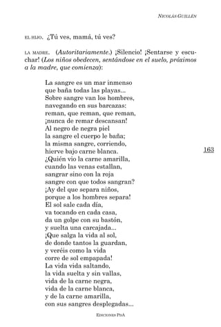 NICOLÁS GUILLÉN



EL HIJO.   ¿Tú ves, mamá, tú ves?

LA MADRE.  (Autoritariamente.) ¡Silencio! ¡Sentarse y escu-
char! (Los niños obedecen, sentándose en el suelo, próximos
a la madre, que comienza):

           La sangre es un mar inmenso
           que baña todas las playas...
           Sobre sangre van los hombres,
           navegando en sus barcazas:
           reman, que reman, que reman,
           ¡nunca de remar descansan!
           Al negro de negra piel
           la sangre el cuerpo le baña;
           la misma sangre, corriendo,
           hierve bajo carne blanca.                           163
           ¿Quién vio la carne amarilla,
           cuando las venas estallan,
           sangrar sino con la roja
           sangre con que todos sangran?
           ¡Ay del que separa niños,
           porque a los hombres separa!
           El sol sale cada día,
           va tocando en cada casa,
           da un golpe con su bastón,
           y suelta una carcajada...
           ¡Que salga la vida al sol,
           de donde tantos la guardan,
           y veréis como la vida
           corre de sol empapada!
           La vida vida saltando,
           la vida suelta y sin vallas,
           vida de la carne negra,
           vida de la carne blanca,
           y de la carne amarilla,
           con sus sangres desplegadas...
                           EDICIONES PDA
 