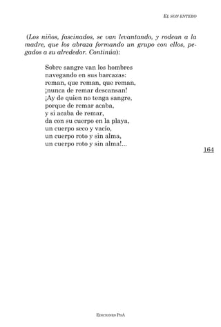 EL SON ENTERO



 (Los niños, fascinados, se van levantando, y rodean a la
madre, que los abraza formando un grupo con ellos, pe-
gados a su alrededor. Continúa):

      Sobre sangre van los hombres
      navegando en sus barcazas:
      reman, que reman, que reman,
      ¡nunca de remar descansan!
      ¡Ay de quien no tenga sangre,
      porque de remar acaba,
      y si acaba de remar,
      da con su cuerpo en la playa,
      un cuerpo seco y vacío,
      un cuerpo roto y sin alma,
      un cuerpo roto y sin alma!...
                                                             164




                       EDICIONES PDA
 