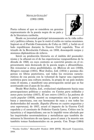 NICOLÁS GUILLÉN*
                   (1902-1989)



Poeta cubano al que se considera un genuino
representante de la poesía negra de su país y
de la literatura caribeña.
      Desde su juventud participó intensamente en la vida cultu-
ral y política cubana, lo que le costó el exilio en varias ocasiones.
Ingresó en el Partido Comunista de Cuba en 1937, y luchó en el
lado republicano durante la Guerra Civil española. Tras el
triunfo de la Revolución Cubana, en 1959, desempeñó cargos y
misiones diplomáticas de relieve.
      Inició su producción literaria en el ámbito del posmoder-
nismo y la afianzó en el de las experiencias vanguardistas de la
década de 1920, en cuyo contexto se convirtió pronto en el re-
presentante más destacado de la poesía negra o afroantillana.
Sin renunciar a otras posibilidades, en Motivos de son (1930),
Sóngoro cosongo (1931), West Indiez, Ltd. (1934) y poemas dis-
persos en libros posteriores, usó todos los recursos caracte-
rísticos de esa poesía con la voluntad de lograr una expresión
auténtica para una cultura mulata, la propia de un país mulato
como él mismo, y manifestó una preocupación social que se fue
acentuando con el paso de los años.
      Desde West Indies, Ltd., evolucionó rápidamente hacia esas
preocupaciones políticas y sociales: en Cantos para soldados y
sones para turistas (1937), El son entero (1947) y La paloma de
vuelo popular (1958), mostró su compromiso con la patria cu-
bana y americana, con sus hermanos de raza y con todos los
desheredados del mundo. España (Poema en cuatro angustias y
una esperanza), de 1937, acusó el impacto de la Guerra Civil
española y el asesinato de Federico García Lorca. Crítico con la
injusticia y el imperialismo, eso no le impidió verse afectado por
las inquietudes neorrománticas y metafísicas que también do-
minaron la literatura de esa época, pues el amor y la muerte son
también temas fundamentales en su poesía. Con Tengo (1964)

* “Nicolás Guillén.” Microsoft® Student 2009 [DVD]. Microsoft Corporation,
2008.
 