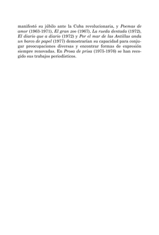 manifestó su júbilo ante la Cuba revolucionaria, y Poemas de
amor (1963-1971), El gran zoo (1967), La rueda dentada (1972),
El diario que a diario (1972) y Por el mar de las Antillas anda
un barco de papel (1977) demostrarían su capacidad para conju-
gar preocupaciones diversas y encontrar formas de expresión
siempre renovadas. En Prosa de prisa (1975-1976) se han reco-
gido sus trabajos periodísticos.
 