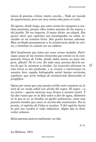 NICOLÁS GUILLÉN



tomos de poesías, crítica, teatro, novela… Todo un mundo
de aspiraciones, pero con muy cortas alas para el vuelo.

No ignoro, desde luego, que estos versos les repugnen a mu-
chas personas, porque ellos tratan asuntos de los negros y
del pueblo. No me importa. O mejor dicho: me alegra. Eso
quiere decir que espíritus tan puntiagudos no están in-
cluidos en mi temario lírico. Son gentes buenas, además.
Han arribado penosamente a la aristocracia desde la coci-
na, y tiemblan en cuanto ven un caldero.

Diré finalmente que éstos son unos versos mulatos. Parti-
cipan acaso de los mismos elementos que entran en la com-
posición étnica de Cuba, donde todos somos un poco nís-
pero. ¿Duele? No lo creo. En todo caso, precisa decirlo an-
tes de que lo vayamos a olvidar. La inyección africana en       17
esta tierra es tan profunda, y se cruzan y entrecruzan en
nuestra bien regada hidrografía social tantas corrientes
capilares, que sería trabajo de miniaturista desenredar el
jeroglífico.

Opino por tanto que una poesía criolla entre nosotros no lo
será de un modo cabal con olvido del negro. El negro ––a
mi juicio–– aporta esencias muy firmes a nuestro coctel. Y
las dos razas que en la Isla salen a flor de agua, distantes
en lo que se ve, se tienden un garfio submarino, como esos
puentes hondos que unen en secreto dos continentes. Por lo
pronto, el espíritu de Cuba es mestizo. Y del espíritu hacia
la piel nos vendrá el color definitivo. Algún día se dirá:
«color cubano».

Estos poemas quieren adelantar ese día.

                                                       N. G.

La Habana, 1931.
                        EDICIONES PDA
 