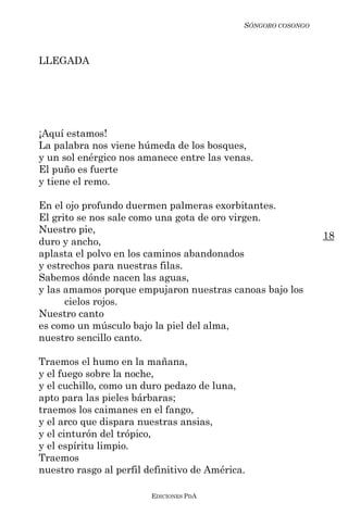 SÓNGORO COSONGO



LLEGADA




¡Aquí estamos!
La palabra nos viene húmeda de los bosques,
y un sol enérgico nos amanece entre las venas.
El puño es fuerte
y tiene el remo.

En el ojo profundo duermen palmeras exorbitantes.
El grito se nos sale como una gota de oro virgen.
Nuestro pie,
                                                               18
duro y ancho,
aplasta el polvo en los caminos abandonados
y estrechos para nuestras filas.
Sabemos dónde nacen las aguas,
y las amamos porque empujaron nuestras canoas bajo los
      cielos rojos.
Nuestro canto
es como un músculo bajo la piel del alma,
nuestro sencillo canto.

Traemos el humo en la mañana,
y el fuego sobre la noche,
y el cuchillo, como un duro pedazo de luna,
apto para las pieles bárbaras;
traemos los caimanes en el fango,
y el arco que dispara nuestras ansias,
y el cinturón del trópico,
y el espíritu limpio.
Traemos
nuestro rasgo al perfil definitivo de América.

                         EDICIONES PDA
 