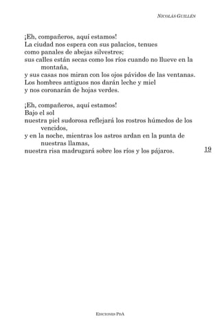 NICOLÁS GUILLÉN



¡Eh, compañeros, aquí estamos!
La ciudad nos espera con sus palacios, tenues
como panales de abejas silvestres;
sus calles están secas como los ríos cuando no llueve en la
      montaña,
y sus casas nos miran con los ojos pávidos de las ventanas.
Los hombres antiguos nos darán leche y miel
y nos coronarán de hojas verdes.

¡Eh, compañeros, aquí estamos!
Bajo el sol
nuestra piel sudorosa reflejará los rostros húmedos de los
      vencidos,
y en la noche, mientras los astros ardan en la punta de
      nuestras llamas,
nuestra risa madrugará sobre los ríos y los pájaros.           19




                        EDICIONES PDA
 
