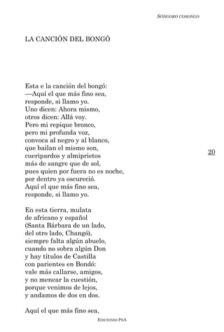 SÓNGORO COSONGO



LA CANCIÓN DEL BONGÓ




Esta e la canción del bongó:
––Aquí el que más fino sea,
responde, si llamo yo.
Uno dicen: Ahora mismo,
otros dicen: Allá voy.
Pero mi repique bronco,
pero mi profunda voz,
convoca al negro y al blanco,
que bailan el mismo son,
                                                          20
cueripardos y almiprietos
más de sangre que de sol,
pues quien por fuera no es noche,
por dentro ya oscureció.
Aquí el que más fino sea,
responde, si llamo yo.

En esta tierra, mulata
de africano y español
(Santa Bárbara de un lado,
del otro lado, Changó),
siempre falta algún abuelo,
cuando no sobra algún Don
y hay títulos de Castilla
con parientes en Bondó:
vale más callarse, amigos,
y no menear la cuestión,
porque venimos de lejos,
y andamos de dos en dos.

Aquí el que más fino sea,
                        EDICIONES PDA
 
