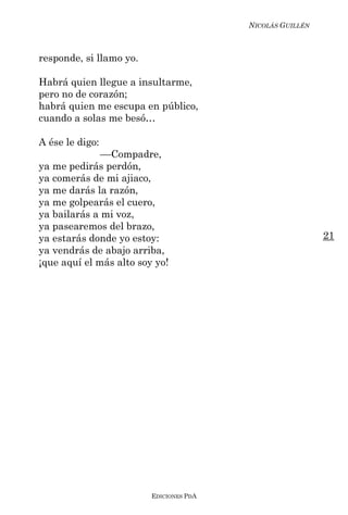 NICOLÁS GUILLÉN



responde, si llamo yo.

Habrá quien llegue a insultarme,
pero no de corazón;
habrá quien me escupa en público,
cuando a solas me besó…

A ése le digo:
              ––Compadre,
ya me pedirás perdón,
ya comerás de mi ajiaco,
ya me darás la razón,
ya me golpearás el cuero,
ya bailarás a mi voz,
ya pasearemos del brazo,
ya estarás donde yo estoy:                                 21
ya vendrás de abajo arriba,
¡que aquí el más alto soy yo!




                         EDICIONES PDA
 