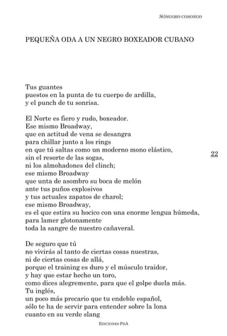 SÓNGORO COSONGO



PEQUEÑA ODA A UN NEGRO BOXEADOR CUBANO




Tus guantes
puestos en la punta de tu cuerpo de ardilla,
y el punch de tu sonrisa.

El Norte es fiero y rudo, boxeador.
Ese mismo Broadway,
que en actitud de vena se desangra
para chillar junto a los rings
en que tú saltas como un moderno mono elástico,
                                                                 22
sin el resorte de las sogas,
ni los almohadones del clinch;
ese mismo Broadway
que unta de asombro su boca de melón
ante tus puños explosivos
y tus actuales zapatos de charol;
ese mismo Broadway,
es el que estira su hocico con una enorme lengua húmeda,
para lamer glotonamente
toda la sangre de nuestro cañaveral.

De seguro que tú
no vivirás al tanto de ciertas cosas nuestras,
ni de ciertas cosas de allá,
porque el training es duro y el músculo traidor,
y hay que estar hecho un toro,
como dices alegremente, para que el golpe duela más.
Tu inglés,
un poco más precario que tu endeble español,
sólo te ha de servir para entender sobre la lona
cuanto en su verde slang
                        EDICIONES PDA
 