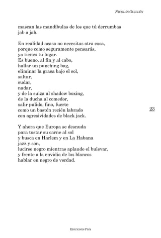 NICOLÁS GUILLÉN



mascan las mandíbulas de los que tú derrumbas
jab a jab.

En realidad acaso no necesitas otra cosa,
porque como seguramente pensarás,
ya tienes tu lugar.
Es bueno, al fin y al cabo,
hallar un punching bag,
eliminar la grasa bajo el sol,
saltar,
sudar,
nadar,
y de la suiza al shadow boxing,
de la ducha al comedor,
salir pulido, fino, fuerte
como un bastón recién labrado                                  23
con agresividades de black jack.

Y ahora que Europa se desnuda
para tostar su carne al sol
y busca en Harlem y en La Habana
jazz y son,
lucirse negro mientras aplaude el bulevar,
y frente a la envidia de los blancos
hablar en negro de verdad.




                        EDICIONES PDA
 
