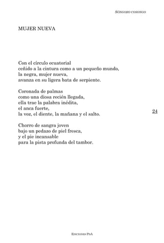 SÓNGORO COSONGO



MUJER NUEVA




Con el círculo ecuatorial
ceñido a la cintura como a un pequeño mundo,
la negra, mujer nueva,
avanza en su ligera bata de serpiente.

Coronada de palmas
como una diosa recién llegada,
ella trae la palabra inédita,
el anca fuerte,
                                                             24
la voz, el diente, la mañana y el salto.

Chorro de sangra joven
bajo un pedazo de piel fresca,
y el pie incansable
para la pista profunda del tambor.




                         EDICIONES PDA
 