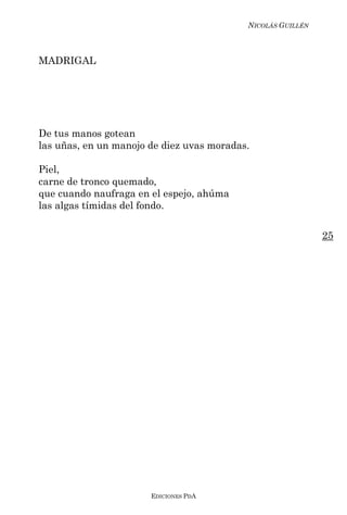 NICOLÁS GUILLÉN



MADRIGAL




De tus manos gotean
las uñas, en un manojo de diez uvas moradas.

Piel,
carne de tronco quemado,
que cuando naufraga en el espejo, ahúma
las algas tímidas del fondo.

                                                             25




                       EDICIONES PDA
 