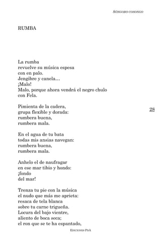 SÓNGORO COSONGO



RUMBA




La rumba
revuelve su música espesa
con en palo.
Jengibre y canela…
¡Malo!
Malo, porque ahora vendrá el negro chulo
con Fela.

Pimienta de la cadera,
                                                             28
grupa flexible y dorada:
rumbera buena,
rumbera mala.

En el agua de tu bata
todas mis ansias navegan:
rumbera buena,
rumbera mala.

Anhelo el de naufragar
en ese mar tibio y hondo:
¡fondo
del mar!

Trenza tu pie con la música
el nudo que más me aprieta:
resaca de tela blanca
sobre tu carne trigueña.
Locura del bajo vientre,
aliento de boca seca;
el ron que se te ha espantado,
                           EDICIONES PDA
 
