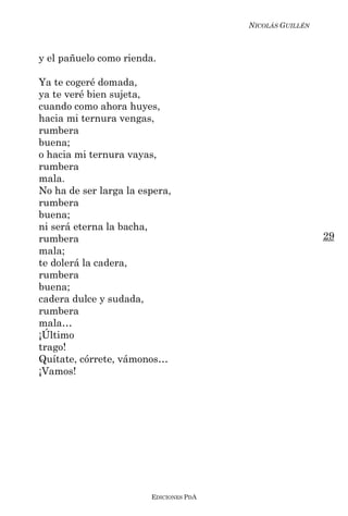 NICOLÁS GUILLÉN



y el pañuelo como rienda.

Ya te cogeré domada,
ya te veré bien sujeta,
cuando como ahora huyes,
hacia mi ternura vengas,
rumbera
buena;
o hacia mi ternura vayas,
rumbera
mala.
No ha de ser larga la espera,
rumbera
buena;
ni será eterna la bacha,
rumbera                                                   29
mala;
te dolerá la cadera,
rumbera
buena;
cadera dulce y sudada,
rumbera
mala…
¡Último
trago!
Quítate, córrete, vámonos…
¡Vamos!




                        EDICIONES PDA
 