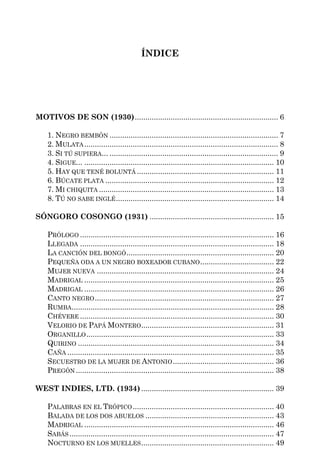ÍNDICE




MOTIVOS DE SON (1930) .................................................................... 6

    1. NEGRO BEMBÓN ................................................................................ 7
    2. MULATA ............................................................................................ 8
    3. SI TÚ SUPIERA... ................................................................................ 9
    4. SIGUE... .......................................................................................... 10
    5. HAY QUE TENÉ BOLUNTÁ ................................................................. 11
    6. BÚCATE PLATA ................................................................................ 12
    7. MI CHIQUITA ................................................................................... 13
    8. TÚ NO SABE INGLÉ ........................................................................... 14

SÓNGORO COSONGO (1931) ........................................................... 15

    PRÓLOGO ............................................................................................ 16
    LLEGADA ............................................................................................ 18
    LA CANCIÓN DEL BONGÓ ...................................................................... 20
    PEQUEÑA ODA A UN NEGRO BOXEADOR CUBANO ................................... 22
    MUJER NUEVA .................................................................................... 24
    MADRIGAL .......................................................................................... 25
    MADRIGAL .......................................................................................... 26
    CANTO NEGRO ..................................................................................... 27
    RUMBA................................................................................................ 28
    CHÉVERE ............................................................................................ 30
    VELORIO DE PAPÁ MONTERO............................................................... 31
    ORGANILLO ......................................................................................... 33
    QUIRINO ............................................................................................. 34
    CAÑA .................................................................................................. 35
    SECUESTRO DE LA MUJER DE ANTONIO ................................................ 36
    PREGÓN .............................................................................................. 38

WEST INDIES, LTD. (1934) ............................................................... 39

    PALABRAS EN EL TRÓPICO ................................................................... 40
    BALADA DE LOS DOS ABUELOS ............................................................. 43
    MADRIGAL .......................................................................................... 46
    SABÁS ................................................................................................. 47
    NOCTURNO EN LOS MUELLES ............................................................... 49
 
