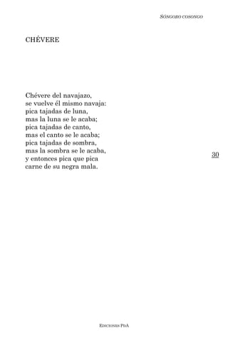 SÓNGORO COSONGO



CHÉVERE




Chévere del navajazo,
se vuelve él mismo navaja:
pica tajadas de luna,
mas la luna se le acaba;
pica tajadas de canto,
mas el canto se le acaba;
pica tajadas de sombra,
mas la sombra se le acaba,
                                                         30
y entonces pica que pica
carne de su negra mala.




                       EDICIONES PDA
 