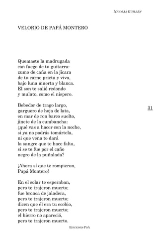 NICOLÁS GUILLÉN



VELORIO DE PAPÁ MONTERO




Quemaste la madrugada
con fuego de tu guitarra:
zumo de caña en la jícara
de tu carne prieta y viva,
bajo luna muerta y blanca.
El son te salió redondo
y mulato, como el níspero.

Bebedor de trago largo,
                                                           31
garguero de hoja de lata,
en mar de ron barco suelto,
jinete de la cumbancha:
¿qué vas a hacer con la noche,
si ya no podrás tomártela,
ni que vena te dará
la sangre que te hace falta,
si se te fue por el caño
negro de la puñalada?

¡Ahora sí que te rompieron,
Papá Montero!

En el solar te esperaban,
pero te trajeron muerto;
fue bronca de jaladera,
pero te trajeron muerto;
dicen que él era tu ecobio,
pero te trajeron muerto;
el hierro no apareció,
pero te trajeron muerto.
                         EDICIONES PDA
 