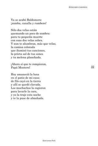 SÓNGORO COSONGO




Ya se acabó Baldomero:
¡zumba, canalla y rumbero!

Sólo dos velas están
quemando un poco de sombra:
para tu pequeña muerte
con esas dos velas sobra.
Y aun te alumbran, más que velas,
la camisa colorada
que iluminó tus canciones,
la prieta sal de tus sones
y tu melena planchada.

¡Ahora sí que te rompieron,
Papá Montero!                                             32

Hoy amaneció la luna
en el patio de mi casa;
de filo cayó en la tierra
y allí se quedó clavada.
Los muchachos la cogieron
para lavarle la cara,
y yo la traje esta noche
y te la puse de almohada.




                        EDICIONES PDA
 