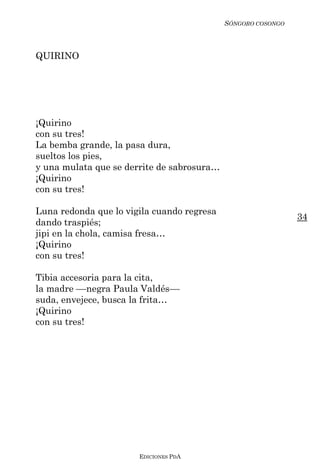 SÓNGORO COSONGO



QUIRINO




¡Quirino
con su tres!
La bemba grande, la pasa dura,
sueltos los pies,
y una mulata que se derrite de sabrosura…
¡Quirino
con su tres!

Luna redonda que lo vigila cuando regresa
                                                              34
dando traspiés;
jipi en la chola, camisa fresa…
¡Quirino
con su tres!

Tibia accesoria para la cita,
la madre ––negra Paula Valdés––
suda, envejece, busca la frita…
¡Quirino
con su tres!




                       EDICIONES PDA
 