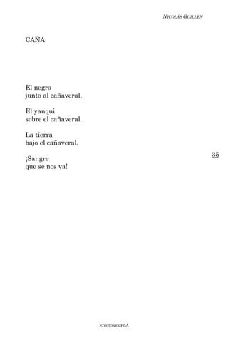 NICOLÁS GUILLÉN



CAÑA




El negro
junto al cañaveral.

El yanqui
sobre el cañaveral.

La tierra
bajo el cañaveral.
                                                        35
¡Sangre
que se nos va!




                      EDICIONES PDA
 