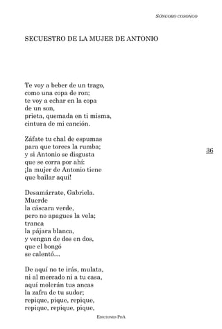 SÓNGORO COSONGO



SECUESTRO DE LA MUJER DE ANTONIO




Te voy a beber de un trago,
como una copa de ron;
te voy a echar en la copa
de un son,
prieta, quemada en ti misma,
cintura de mi canción.

Záfate tu chal de espumas
para que torees la rumba;
                                                             36
y si Antonio se disgusta
que se corra por ahí:
¡la mujer de Antonio tiene
que bailar aquí!

Desamárrate, Gabriela.
Muerde
la cáscara verde,
pero no apagues la vela;
tranca
la pájara blanca,
y vengan de dos en dos,
que el bongó
se calentó…

De aquí no te irás, mulata,
ni al mercado ni a tu casa,
aquí molerán tus ancas
la zafra de tu sudor;
repique, pique, repique,
repique, repique, pique,
                           EDICIONES PDA
 