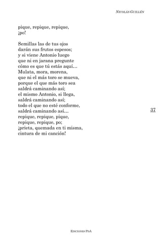 NICOLÁS GUILLÉN



pique, repique, repique,
¡po!

Semillas las de tus ojos
darán sus frutos espesos;
y si viene Antonio luego
que ni en jarana pregunte
cómo es que tú estás aquí…
Mulata, mora, morena,
que ni el más toro se mueva,
porque el que más toro sea
saldrá caminando así;
el mismo Antonio, si llega,
saldrá caminando así;
todo el que no esté conforme,
saldrá caminando así…                                        37
repique, repique, pique,
repique, repique, po;
¡prieta, quemada en ti misma,
cintura de mi canción!




                           EDICIONES PDA
 