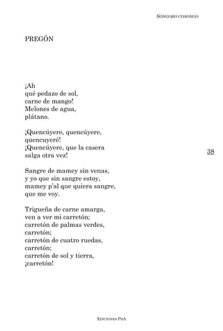 SÓNGORO COSONGO



PREGÓN




¡Ah
qué pedazo de sol,
carne de mango!
Melones de agua,
plátano.

¡Quencúyere, quencúyere,
quencuyeré!
¡Quencúyere, que la casera
                                                         38
salga otra vez!

Sangre de mamey sin venas,
y yo que sin sangre estoy,
mamey p’al que quiera sangre,
que me voy.

Trigueña de carne amarga,
ven a ver mi carretón;
carretón de palmas verdes,
carretón;
carretón de cuatro ruedas,
carretón;
carretón de sol y tierra,
¡carretón!




                       EDICIONES PDA
 