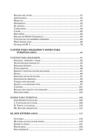 BALADA DEL GÜIJE .............................................................................. 51
     ADIVINANZAS ...................................................................................... 53
     MARACAS ............................................................................................ 54
     SENSEMAYÁ ........................................................................................ 55
     EL ABUELO ......................................................................................... 57
     CAMINANDO ........................................................................................ 58
     CALOR ................................................................................................ 60
     DOS NIÑOS .......................................................................................... 62
     BALADA DE SIMÓN CARABALLO ........................................................... 63
     CANCIÓN DE LOS HOMBRES PERDIDOS ................................................. 65
     WEST INDIES, LTD. ............................................................................. 68
     GUADALUPE W. I. ............................................................................... 78

CANTOS PARA SOLDADOS Y SONES PARA
    TURISTAS (1937) ...................................................................... 80

CANTOS PARA SOLDADOS ................................................................ 81
  SOLDADO, APRENDE A TIRAR... ............................................................. 82
  NO SÉ POR QUÉ PIENSAS TÚ... .............................................................. 83
  SOLDADO MUERTO ............................................................................... 85
  FUSILAMIENTO .................................................................................... 86
  RIESGO Y VENTURA DE DOS SOLDADOS ................................................. 87
  DIANA ................................................................................................. 90
  SOLDADO ASÍ NO HE DE SER ................................................................. 91
  SOLDADOS EN ABISINIA ....................................................................... 93
  YANQUI CON SOLDADO ........................................................................ 96
  ELEGÍA A UN SOLDADO VIVO ................................................................ 97
  CANCIÓN........................................................................................... 101
  BALADA DEL POLICÍA Y EL SOLDADO .................................................. 102
  SOLDADO LIBRE ................................................................................ 104

SONES PARA TURISTAS ................................................................... 105
  JOSÉ RAMÓN CANTALISO .................................................................. 106
  I. CANTALISO EN UN BAR ................................................................... 108
  II. VISITA A UN SOLAR ....................................................................... 110
  III. SON DEL DESAHUCIO ................................................................... 113

EL SON ENTERO (1947) .................................................................. 115

     GUITARRA ......................................................................................... 116
     MI PATRIA ES DULCE POR FUERA........................................................ 118
     SUDOR Y LÁTIGO ............................................................................... 121
     ÉBANO REAL ..................................................................................... 122
     SON NÚMERO 6 ................................................................................. 124
 