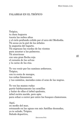 WEST INDIES, LTD.



PALABRAS EN EL TRÓPICO




Trópico,
tu dura hoguera
tuesta las nubes altas
y el cielo profundo ceñido por el arco del Mediodía.
Tú secas en la piel de los árboles
la angustia del lagarto.
Tú engrasas las ruedas de los vientos
para asustar a las palmeras.
Tú atraviesas
                                                                  40
con una gran flecha roja
el corazón de las selvas
y la carne de los ríos.

Te veo venir por los caminos ardorosos,
Trópico,
con tu cesta de mangos,
tus cañas limosneras
y tus caimitos, morados como el sexo de las negras.

Te veo las manos rudas
partir bárbaramente las semillas
y halar de ellas el árbol opulento,
árbol recién nacido, pero apto
para echar a correr por entre los bosques clamorosos.

Aquí,
en medio del mar,
retozando en las aguas con mis Antillas desnudas,
yo te saludo, Trópico.
Saludo deportivo,
                         EDICIONES PDA
 