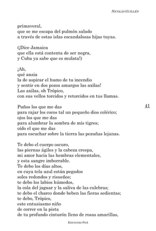 NICOLÁS GUILLÉN



primaveral,
que se me escapa del pulmón salado
a través de estas islas escandalosas hijas tuyas.

(¡Dice Jamaica
que ella está contenta de ser negra,
y Cuba ya sabe que es mulata!)

¡Ah,
qué ansia
la de aspirar el humo de tu incendio
y sentir en dos pozos amargos las axilas!
Las axilas, oh Trópico,
con sus vellos torcidos y retorcidos en tus llamas.

Puños los que me das                                             41
para rajar los cocos tal un pequeño dios colérico;
ojos los que me das
para alumbrar la sombra de mis tigres;
oído el que me das
para escuchar sobre la tierra las pezuñas lejanas.

Te debo el cuerpo oscuro,
las piernas ágiles y la cabeza crespa,
mi amor hacia las hembras elementales,
y esta sangre imborrable.
Te debo los días altos,
en cuya tela azul están pegados
soles redondos y risueños;
te debo los labios húmedos,
la cola del jaguar y la saliva de las culebras;
te debo el charco donde beben las fieras sedientas;
te debo, Trópico,
este entusiasmo niño
de correr en la pista
de tu profundo cinturón lleno de rosas amarillas,
                         EDICIONES PDA
 