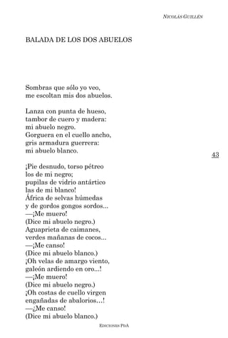 NICOLÁS GUILLÉN



BALADA DE LOS DOS ABUELOS




Sombras que sólo yo veo,
me escoltan mis dos abuelos.

Lanza con punta de hueso,
tambor de cuero y madera:
mi abuelo negro.
Gorguera en el cuello ancho,
gris armadura guerrera:
mi abuelo blanco.
                                                          43
¡Pie desnudo, torso pétreo
los de mi negro;
pupilas de vidrio antártico
las de mi blanco!
África de selvas húmedas
y de gordos gongos sordos...
––¡Me muero!
(Dice mi abuelo negro.)
Aguaprieta de caimanes,
verdes mañanas de cocos...
––¡Me canso!
(Dice mi abuelo blanco.)
¡Oh velas de amargo viento,
galeón ardiendo en oro...!
––¡Me muero!
(Dice mi abuelo negro.)
¡Oh costas de cuello virgen
engañadas de abalorios…!
––¿Me canso!
(Dice mi abuelo blanco.)
                        EDICIONES PDA
 