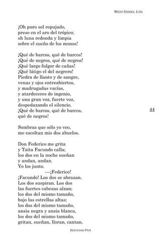 WEST INDIES, LTD.



¡Oh puro sol repujado,
preso en el aro del trópico;
oh luna redonda y limpia
sobre el sueño de los monos!

¡Qué de barcos, qué de barcos!
¡Qué de negros, qué de negros!
¡Qué largo fulgor de cañas!
¡Qué látigo el del negrero!
Piedra de llanto y de sangre,
venas y ojos entreabiertos,
y madrugadas vacías,
y atardeceres de ingenio,
y una gran voz, fuerte voz,
despedazando el silencio.
¡Qué de barcos, qué de barcos,                              44
qué de negros!

Sombras que sólo yo veo,
me escoltan mis dos abuelos.

Don Federico me grita
y Taita Facundo calla;
los dos en la noche sueñan
y andan, andan.
Yo los junto.
              ––¡Federico!
¡Facundo! Los dos se abrazan.
Los dos suspiran. Los dos
las fuertes cabezas alzan;
los dos del mismo tamaño,
bajo las estrellas altas;
los dos del mismo tamaño,
ansia negra y ansia blanca,
los dos del mismo tamaño,
gritan, sueñan, lloran, cantan.
                        EDICIONES PDA
 