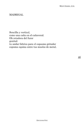 WEST INDIES, LTD.



MADRIGAL




Sencilla y vertical,
como una caña en el cañaveral.
Oh retadora del furor
genital:
tu andar fabrica para el espasmo gritador
espuma equina entre tus muslos de metal.



                                                                46




                       EDICIONES PDA
 