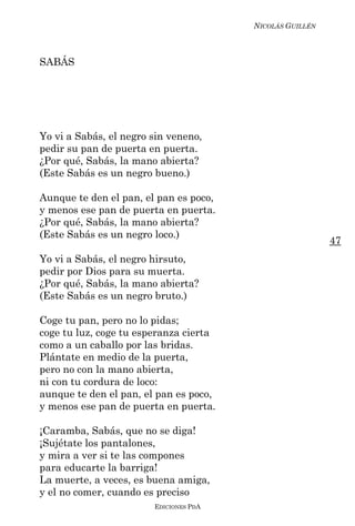 NICOLÁS GUILLÉN



SABÁS




Yo vi a Sabás, el negro sin veneno,
pedir su pan de puerta en puerta.
¿Por qué, Sabás, la mano abierta?
(Este Sabás es un negro bueno.)

Aunque te den el pan, el pan es poco,
y menos ese pan de puerta en puerta.
¿Por qué, Sabás, la mano abierta?
(Este Sabás es un negro loco.)
                                                          47
Yo vi a Sabás, el negro hirsuto,
pedir por Dios para su muerta.
¿Por qué, Sabás, la mano abierta?
(Este Sabás es un negro bruto.)

Coge tu pan, pero no lo pidas;
coge tu luz, coge tu esperanza cierta
como a un caballo por las bridas.
Plántate en medio de la puerta,
pero no con la mano abierta,
ni con tu cordura de loco:
aunque te den el pan, el pan es poco,
y menos ese pan de puerta en puerta.

¡Caramba, Sabás, que no se diga!
¡Sujétate los pantalones,
y mira a ver si te las compones
para educarte la barriga!
La muerte, a veces, es buena amiga,
y el no comer, cuando es preciso
                        EDICIONES PDA
 