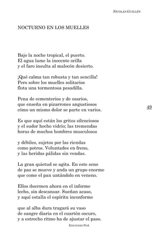 NICOLÁS GUILLÉN



NOCTURNO EN LOS MUELLES




Bajo la noche tropical, el puerto.
El agua lame la inocente orilla
y el faro insulta al malecón desierto.

¡Qué calma tan robusta y tan sencilla!
Pero sobre los muelles solitarios
flota una tormentosa pesadilla.

Pena de cementerios y de osarios,
que enseña en pizarrones angustiosos
                                                              49
cómo un mismo dolor se parte en varios.

Es que aquí están los gritos silenciosos
y el sudor hecho vidrio; las tremendas
horas de muchos hombres musculosos

y débiles, sujetos por las riendas
como potros. Voluntades en freno,
y las heridas pálidas sin vendas.

La gran quietud se agita. En este seno
de paz se mueve y anda un grupo enorme
que come el pan untándolo en veneno.

Ellos duermen ahora en el informe
lecho, sin descansar. Sueñan acaso,
y aquí estalla el espíritu inconforme

que al alba dura tragará su vaso
de sangre diaria en el cuartón oscuro,
y a estrecho ritmo ha de ajustar el paso.
                         EDICIONES PDA
 